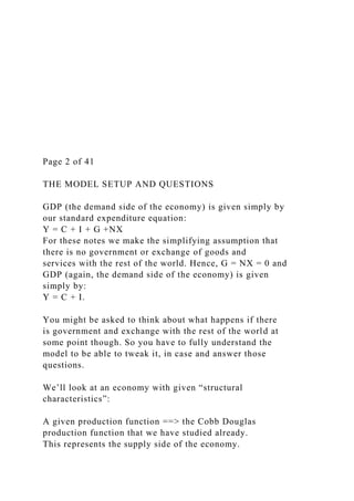 Page 2 of 41
THE MODEL SETUP AND QUESTIONS
GDP (the demand side of the economy) is given simply by
our standard expenditure equation:
Y = C + I + G +NX
For these notes we make the simplifying assumption that
there is no government or exchange of goods and
services with the rest of the world. Hence, G = NX = 0 and
GDP (again, the demand side of the economy) is given
simply by:
Y = C + I.
You might be asked to think about what happens if there
is government and exchange with the rest of the world at
some point though. So you have to fully understand the
model to be able to tweak it, in case and answer those
questions.
We’ll look at an economy with given “structural
characteristics”:
A given production function ==> the Cobb Douglas
production function that we have studied already.
This represents the supply side of the economy.
 