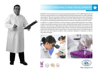 PRODUCTS RESEARCH AND DEVELOPMENT
SEAJOCO is the top Aqua c Processing and Expor ng Company in VN. Its R&D Department has
func on in doing research and co-working with Sale and Export Departments in order to develop
new products. They aim to provide markets with diversity ranges of products those s ll keep its
natural ﬂavors. Besides, R&D Department also cares of the nutri on factors, ensure good health
forcustomers,completelyeliminateelementswhichthosearenotbeneﬁtofcustomers'health.
In addi on, to support SEAJOCO to improve products quality, R&D Department also studies,
creates new and special products those create a suddenly disrup ve needs for themselves in the
markets. In the past years, R&D Department kept con nuing searching for new sources of raw
materials and processing new products with criterion: Products are processed and preserved for
long me but s ll kepttheir typical natural ﬂavors; Products meet customers' demands those are
now more and more diverse; products meet consumer's behavior in domes c as well as
interna onalmarkets.
http://seajoco.vn
 