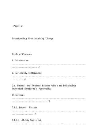 Page | 2
Transforming lives Inspiring Change
Table of Contents
1. Introduction
...............................................................................................
................................. 3
2. Personality Differences
...............................................................................................
............... 4
2.1. Internal and External Factors which are Influencing
Individual Employee’s Personality
Differences
...............................................................................................
.............................................. 5
2.1.1. Internal Factors
...............................................................................................
............................ 5
2.1.1.1. Ability Skills Set
...............................................................................................
 
