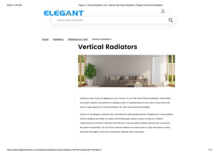 6/9/23, 2:05 AM Page 2 | Vertical Radiators UK | Vertical Flat Panel Radiators | Elegant Flat Panel Radiators
https://www.elegantshowers.co.uk/radiators/radiators/vertical-radiators.html?dir=asc&order=name&p=2 1/13
Home | Radiators | Radiators by Type | Vertical Radiators
Vertical Radiators
Looking to add a touch of elegance to your home? Try our Flat Panel Vertical Radiators! These sleek
and stylish radiators are perfect for adding a touch of sophistication to any room in your home. We
have a huge selection of Vertical Radiators UK, with various sizes and designs.
Vertical or tall designer radiators are most likely the best possible product designed for many qualities.
Vertical radiators are idyllic in a place with limited open space or area. As long as; it doesn't
undermine the convector's features and efficacy, a narrow vertical radiator permits you to enhance
the space functionality. On top of that, vertical radiators are well as just for high-rise places as they
work with the height of the room and kitchen; likewise, they hold space.

Search entire store here...

 