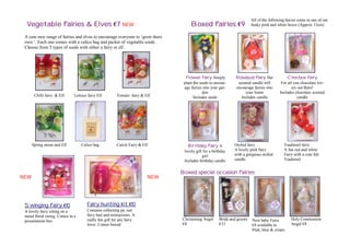 All of the following fairies come in one of our
  Vegetable fairies & Elves €7 NEW                                                 Boxed fairies €9                   funky pink and white boxes (Approx 15cm)

 A cute new range of fairies and elves to encourage everyone to ‘grow there
 own ‘. Each one comes with a calico bag and packet of vegetable seeds .
 Choose from 5 types of seeds with either a fairy or elf.




                                                                                Flower fairy Simply         Rosebud fairy Her               Chocbox fairy
                                                                               plant the seeds to encour-    scented candle will        For all you chocolate lov-
                                                                               age fairies into your gar-   encourage fairies into             ers out there!
                                                                                           den                   your home             Includes chocolate scented
       Chilli fairy & Elf.    Lettuce fairy Elf        Tomato fairy & Elf            Includes seeds            Includes candle                     candle




      Spring onion and Elf        Calico bag           Carrot Fairy & Elf        Birthday fairy A           Orchid fairy                  Toadstool fairy
                                                                               lovely gift for a birthday   A lovely pink fairy           A fun red and white
                                                                                          girl              with a gorgeous orchid        Fairy with a cute felt
                                                                               Includes birthday candle     candle.                       Toadstool.


                                                                              Boxed special occasion fairies
NEW                                                                     NEW




 Swinging fairy €10                  Fairy hunting kit €10
 A lovely fairy sitting on a         Contains collecting jar, net,
 metal floral swing. Comes in a      fairy bait and instructions. A
 presentation box.                   really fun gift for any fairy            Christening Angel     Bride and groom   New baby Fairy          Holy Communion
                                     lover. Comes boxed.                      €8                    €15               €8 available in         Angel €8
                                                                                                                      Pink, blue & cream
 