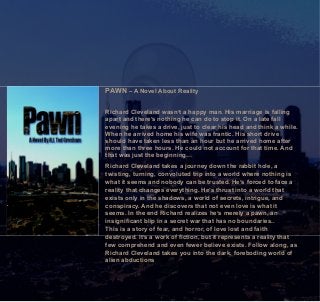PAWN – A Novel About Reality
Richard Cleveland wasn’t a happy man. His marriage is falling
apart and there’s nothing he can do to stop it. On a late fall
evening he takes a drive, just to clear his head and think a while.
When he arrived home his wife was frantic. His short drive
should have taken less than an hour but he arrived home after
more than three hours. He could not account for that time. And
that was just the beginning…
Richard Cleveland takes a journey down the rabbit hole, a
twisting, turning, convoluted trip into a world where nothing is
what it seems and nobody can be trusted. He’s forced to face a
reality that changes everything. He’s thrust into a world that
exists only in the shadows, a world of secrets, intrigue, and
conspiracy. And he discovers that not even love is what it
seems. In the end Richard realizes he’s merely a pawn, an
insignificant blip in a secret war that has no boundaries..
This is a story of fear, and horror, of love lost and faith
destroyed. It’s a work of fiction, but it represents a reality that
few comprehend and even fewer believe exists. Follow along, as
Richard Cleveland takes you into the dark, foreboding world of
alien abductions
 
