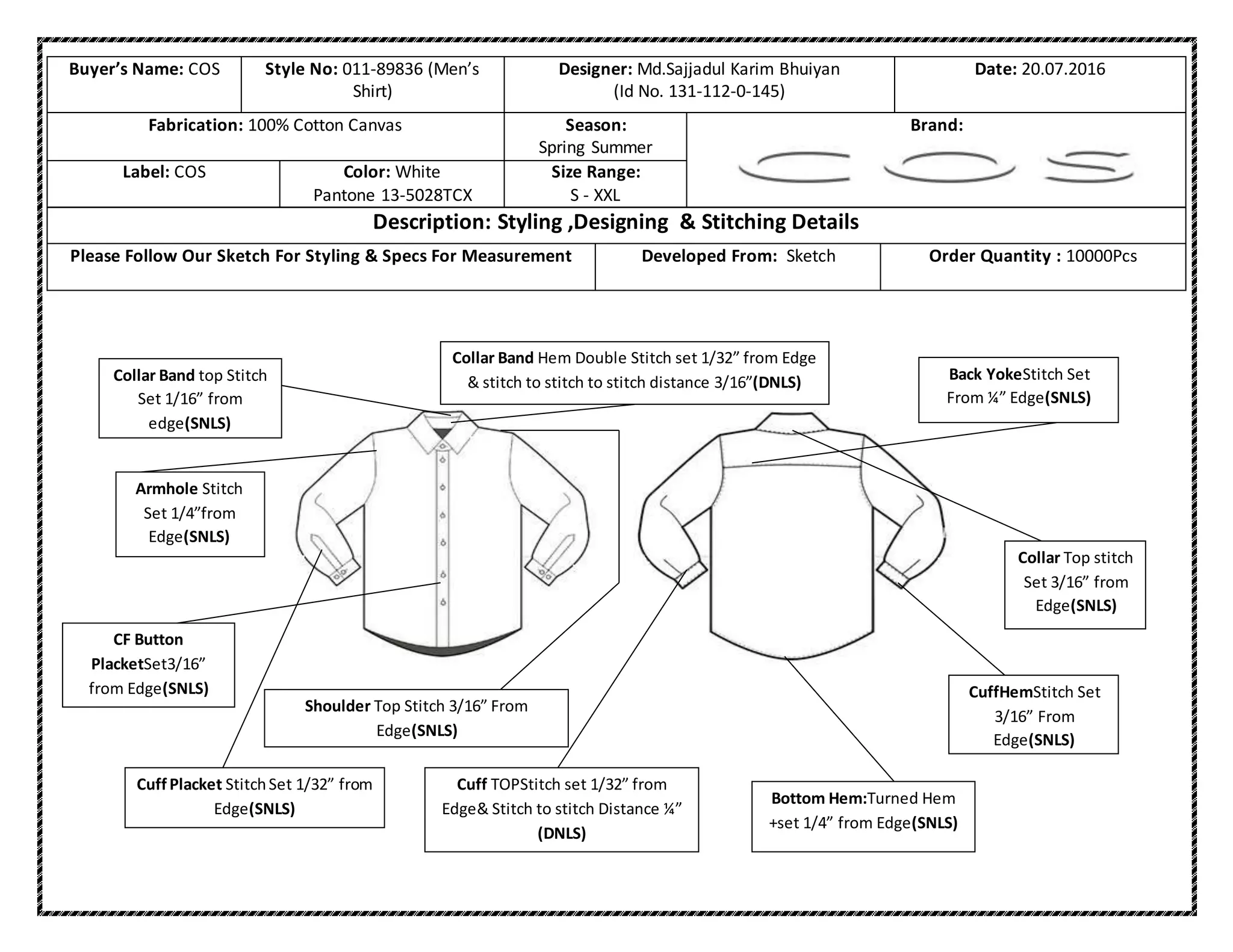 Buyer’s Name: COS Style No: 011-89836 (Men’s
Shirt)
Designer: Md.Sajjadul Karim Bhuiyan
(Id No. 131-112-0-145)
Date: 20.07.2016
Fabrication: 100% Cotton Canvas Season:
Spring Summer
Brand:
Label: COS Color: White
Pantone 13-5028TCX
Size Range:
S - XXL
Description: Styling ,Designing & Stitching Details
Please Follow Our Sketch For Styling & Specs For Measurement Developed From: Sketch Order Quantity : 10000Pcs
Bottom Hem:Turned Hem
+set 1/4” from Edge(SNLS)
Cuff TOPStitch set 1/32” from
Edge& Stitch to stitch Distance ¼”
(DNLS)
CuffHemStitch Set
3/16” From
Edge(SNLS)
Back YokeStitch Set
From ¼” Edge(SNLS)
Cuff Placket StitchSet 1/32” from
Edge(SNLS)
CF Button
PlacketSet3/16”
from Edge(SNLS)
Armhole Stitch
Set 1/4”from
Edge(SNLS)
Collar Band top Stitch
Set 1/16” from
edge(SNLS)
Collar Top stitch
Set 3/16” from
Edge(SNLS)
Collar Band Hem Double Stitch set 1/32” from Edge
& stitch to stitch to stitch distance 3/16”(DNLS)
Shoulder Top Stitch 3/16” From
Edge(SNLS)