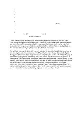 12

      10

       8

       6
                                                                              Series1
       4

       2

       0
                      Year 12                          Year 13
                                What Year Are You In

I asked this question as I wanted to find whether there were more pupils in the first or 2 nd year. I
Here, quite evidently larger number pupils were in year 13. As somebody having to approach people
and asking them to fill in a questionnaire it is extremely difficult to see who is in what year. And
because so many people refused to do the questionnaire I had to take whoever would participate.
This means that the validity may be questionable, this I will discuss now.

The validity is in serious doubt for this question. After the first year at college, 40% of students drop
out, meaning there are fewer students in the 2 nd year. Furthermore this questionnaire took place
during year-13 lunchtime. Once my questions were completed; this was the only slot I could grasp. It
is common knowledge there are far more year 12s in college, to further invalidate my question, is
the following: The 40% who drop are not from the start of the college term, it is from the end, so this
does not even consider attrition throughout the first year in college. This attrition takes place mostly
just before the Christmas period as people who climbed the disciplinary ladder are held and
interviewed by the board at this time. So my first waves haven’t even dropped out, and there are
monumental numbers when it comes to year 12s. I would not even consider this question research,
and if I wasn’t asked to do a question on year groups I would never have done it.
 