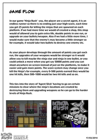 Game flow
In our game ‘Ninja Rush’ you, the player are a secret agent, it is an
endless runner so there is no ending just your high-score, each time
you get 25 points for killing the ninjas that are spawned on each
platform. If we had more time we would of created a shop, this shop
would of allowed you to gain extra life, double points in one run, or
upgrade on your bullets/weapon. Also if we had a little more time, I
would make sure that the enemy’s may become a little stronger so
for example, it would take two bullets to destroy one enemy etc.
As your player develops through the amount of points you get each
run, the upgrades of your weapons would be stronger so it would
allow you to kill maybe the ninja star and ninja in one bullet, or you
could unlock a move when you get say 50000 points and you can
shoot anywhere on screen instead of just on the platforms, to make it
easier and gain more points. The score system may change once you
kill the Ninja’s for example, every 0–500 points earned they would be
one hit kills, then 500–1000 would be two hit kills and so on.
This ties into the story of ‘Agent Slick’ having to go on certain
missions to clear where the ninja’s locations are created by
destroying them and upgrading weapons so he can go to the harder
levels of Ninja Rush.
17/03/2014
 