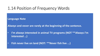 1.14 Position of Frequency Words
Language Note
Always and never are rarely at the beginning of the sentence.
• I’m always interested in animal TV programs (NOT **Always I’m
interested …)
• Fish never live on land (NOT: **Never fish live ...)
 