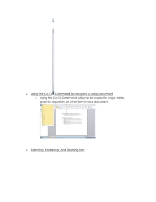Using The Go To Command To Navigate A Long Document
    o Using the Go To Command will jump to a specific page, table,
       graphic, equation, or other item in your document.




Selecting, Replacing, And Deleting Text
 