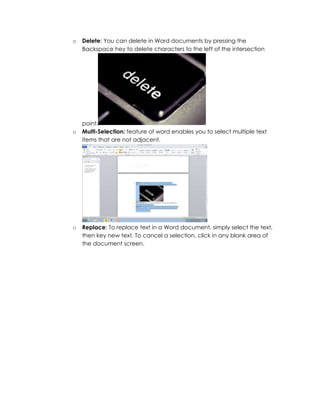 o   Delete: You can delete in Word documents by pressing the
    Backspace hey to delete characters to the left of the intersection




    point.
o   Multi-Selection: feature of word enables you to select multiple text
    items that are not adjacent.




o   Replace: To replace text in a Word document, simply select the text,
    then key new text. To cancel a selection, click in any blank area of
    the document screen.
 