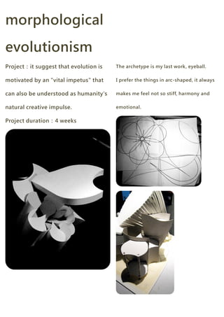 morphological

evolutionism
Project：it suggest that evolution is   The archetype is my last work, eyeball.


motivated by an "vital impetus" that   I prefer the things in arc-shaped, it always


can also be understood as humanity's   makes me feel not so stiff, harmony and


natural creative impulse.              emotional.


Project duration：4 weeks
 
