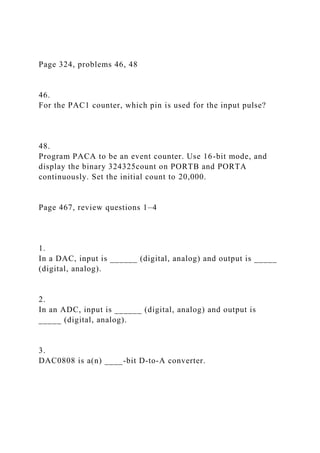 Page 324, problems 46, 48
46.
For the PAC1 counter, which pin is used for the input pulse?
48.
Program PACA to be an event counter. Use 16-bit mode, and
display the binary 324325count on PORTB and PORTA
continuously. Set the initial count to 20,000.
Page 467, review questions 1–4
1.
In a DAC, input is ______ (digital, analog) and output is _____
(digital, analog).
2.
In an ADC, input is ______ (digital, analog) and output is
_____ (digital, analog).
3.
DAC0808 is a(n) ____-bit D-to-A converter.
 