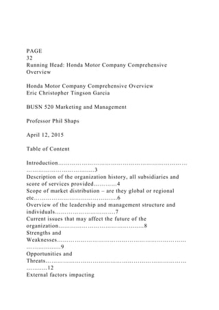 PAGE
32
Running Head: Honda Motor Company Comprehensive
Overview
Honda Motor Company Comprehensive Overview
Eric Christopher Tingson Garcia
BUSN 520 Marketing and Management
Professor Phil Shaps
April 12, 2015
Table of Content
Introduction…………………………………………………………
…………………………..…3
Description of the organization history, all subsidiaries and
score of services provided…………4
Scope of market distribution – are they global or regional
etc…………………………………....6
Overview of the leadership and management structure and
individuals………………………….7
Current issues that may affect the future of the
organization…………………………………..…8
Strengths and
Weaknesses…………………………………………………………
…………...…9
Opportunities and
Threats………………………………………………………………
……..…12
External factors impacting
 