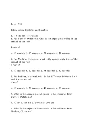 Page | 331
Introductory GeoloGy earthquakes
13.10 sTudenT resPonses
1. For Carrier, Oklahoma, what is the approximate time of the
arrival of the first
P-wave?
a. 10 seconds b. 15 seconds c. 21 seconds d. 30 seconds
2. For Marlow, Oklahoma, what is the approximate time of the
arrival of the first
S-wave?
a. 19 seconds b. 22 seconds c. 35 seconds d. 42 seconds
3. For Bolivar, Missouri, what is the difference between the P
and S wave arrival
times?
a. 10 seconds b. 20 seconds c. 40 seconds d. 55 seconds
4. What is the approximate distance to the epicenter from
Carrier, Oklahoma?
a. 70 km b. 130 km c. 240 km d. 390 km
5. What is the approximate distance to the epicenter from
Marlow, Oklahoma?
 