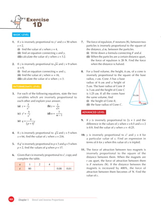 033 Chapter 1	 Direct and Inverse Proportions
7.	 The force of repulsion, F newtons (N), between two
particles is inversely proportional to the square of
the distance, d m, between the particles.
	 (i)	 Write down a formula connecting F and d.
	(ii)	When the particles are a certain distance apart,
the force of repulsion is 20 N. Find the force
when the distance is halved.
8.	 For a fixed volume, the height, h cm, of a cone is
inversely proportional to the square of the base
radius, r cm. Cone A has a base
radius of 6 cm and a height of
5 cm. The base radius of Cone B
is 3 cm and the height of Cone C
is 1.25 cm. If all the cones have
the same volume, find
	 (i)	 the height of Cone B,
	 (ii)	the base radius of Cone C.
ADVANCED LEVEL
9.	 If y is inversely proportional to 2x + 1 and the
	 difference in the values of y when x = 0.5 and x = 2
	is 0.9, find the value of y when x = –0.25.
10.	 y is inversely proportional to x2
and y = b for
	 a particular value of x. Find an expression in
	 terms of b for y when this value of x is tripled.
11.	 The force of attraction between two magnets is
	 inversely proportional to the square of the
	 distance between them. When the magnets are
	 r cm apart, the force of attraction between them
	is F newtons (N). If the distance between the
	 magnets is increased by 400%, the force of
	 attraction between them becomes cF N. Find the
	 value of c.
Exercise
1D
BASIC LEVEL
1.	 If x is inversely proportional to y3
and x = 50 when
	 y = 2,
	 (i)	 find the value of x when y = 4,
	 (ii)	find an equation connecting x and y,
	 (iii)	calculate the value of y when x = 3.2.
2.	 If z is inversely proportional to w and z = 9 when
	 w = 9,
	 (i)		find an equation connecting w and z,
	 (ii)		find the value of z when w = 16,
	 (iii)	calculate the value of w when z = 3.
INTERMEDIATE LEVEL
3.	 For each of the following equations, state the two
	 variables which are inversely proportional to
	 each other and explain your answer.
	 (a)	 y =
x
3
2
	 (b)	y =
x
1
	 (c)	 y2
=
x
5
3
	 (d)	n =
m
7
– 1
	
	 (e)	 q =
( )+p
4
1
2
4.	 If z is inversely proportional to x3
and z = 5 when
	 x = 64, find the value of z when x = 216.
5.	 If q2
is inversely proportional to p + 3 and q = 5 when
	 p = 2, find the values of q when p = 17.
6.	 Given that t is inversely proportional to s3
, copy and
	 complete the table.
s 1 2 4
t 80 0.08 0.01
h cm
r cm
 