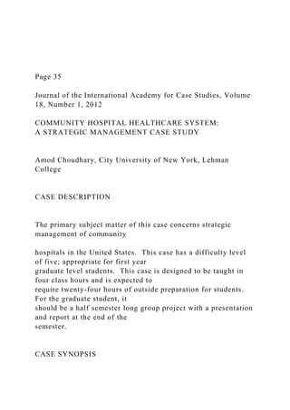Page 35
Journal of the International Academy for Case Studies, Volume
18, Number 1, 2012
COMMUNITY HOSPITAL HEALTHCARE SYSTEM:
A STRATEGIC MANAGEMENT CASE STUDY
Amod Choudhary, City University of New York, Lehman
College
CASE DESCRIPTION
The primary subject matter of this case concerns strategic
management of community
hospitals in the United States. This case has a difficulty level
of five; appropriate for first year
graduate level students. This case is designed to be taught in
four class hours and is expected to
require twenty-four hours of outside preparation for students.
For the graduate student, it
should be a half semester long group project with a presentation
and report at the end of the
semester.
CASE SYNOPSIS
 