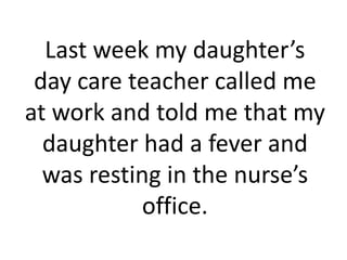Last week my daughter’s
 day care teacher called me
at work and told me that my
  daughter had a fever and
  was resting in the nurse’s
           office.
 