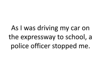 As I was driving my car on
the expressway to school, a
 police officer stopped me.
 