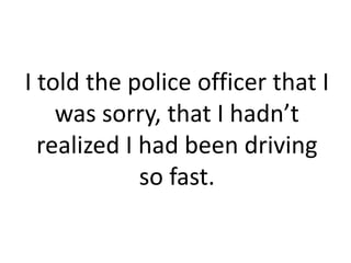 I told the police officer that I
    was sorry, that I hadn’t
  realized I had been driving
             so fast.
 