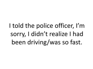 I told the police officer, I’m
 sorry, I didn’t realize I had
 been driving/was so fast.
 