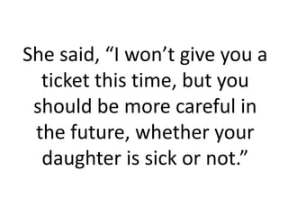 She said, “I won’t give you a
  ticket this time, but you
 should be more careful in
 the future, whether your
  daughter is sick or not.”
 