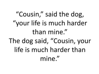 “Cousin,” said the dog,
 “your life is much harder
         than mine.”
The dog said, “Cousin, your
 life is much harder than
           mine.”
 