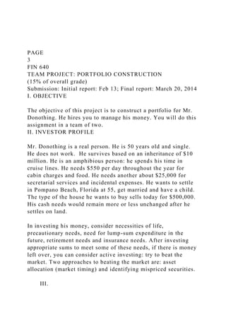 PAGE
3
FIN 640
TEAM PROJECT: PORTFOLIO CONSTRUCTION
(15% of overall grade)
Submission: Initial report: Feb 13; Final report: March 20, 2014
I. OBJECTIVE
The objective of this project is to construct a portfolio for Mr.
Donothing. He hires you to manage his money. You will do this
assignment in a team of two.
II. INVESTOR PROFILE
Mr. Donothing is a real person. He is 50 years old and single.
He does not work. He survives based on an inheritance of $10
million. He is an amphibious person: he spends his time in
cruise lines. He needs $550 per day throughout the year for
cabin charges and food. He needs another about $25,000 for
secretarial services and incidental expenses. He wants to settle
in Pompano Beach, Florida at 55, get married and have a child.
The type of the house he wants to buy sells today for $500,000.
His cash needs would remain more or less unchanged after he
settles on land.
In investing his money, consider necessities of life,
precautionary needs, need for lump-sum expenditure in the
future, retirement needs and insurance needs. After investing
appropriate sums to meet some of these needs, if there is money
left over, you can consider active investing: try to beat the
market. Two approaches to beating the market are: asset
allocation (market timing) and identifying mispriced securities.
III.
 