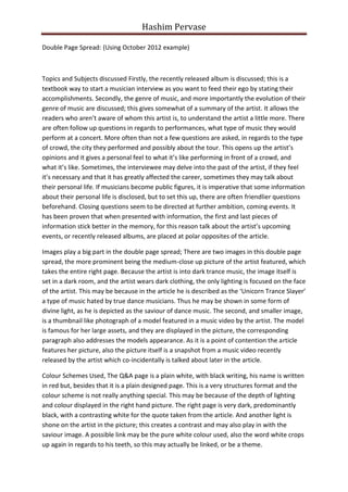 Hashim Pervase

Double Page Spread: (Using October 2012 example)



Topics and Subjects discussed Firstly, the recently released album is discussed; this is a
textbook way to start a musician interview as you want to feed their ego by stating their
accomplishments. Secondly, the genre of music, and more importantly the evolution of their
genre of music are discussed; this gives somewhat of a summary of the artist. It allows the
readers who aren’t aware of whom this artist is, to understand the artist a little more. There
are often follow up questions in regards to performances, what type of music they would
perform at a concert. More often than not a few questions are asked, in regards to the type
of crowd, the city they performed and possibly about the tour. This opens up the artist’s
opinions and it gives a personal feel to what it’s like performing in front of a crowd, and
what it’s like. Sometimes, the interviewee may delve into the past of the artist, if they feel
it’s necessary and that it has greatly affected the career, sometimes they may talk about
their personal life. If musicians become public figures, it is imperative that some information
about their personal life is disclosed, but to set this up, there are often friendlier questions
beforehand. Closing questions seem to be directed at further ambition, coming events. It
has been proven that when presented with information, the first and last pieces of
information stick better in the memory, for this reason talk about the artist’s upcoming
events, or recently released albums, are placed at polar opposites of the article.

Images play a big part in the double page spread; There are two images in this double page
spread, the more prominent being the medium-close up picture of the artist featured, which
takes the entire right page. Because the artist is into dark trance music, the image itself is
set in a dark room, and the artist wears dark clothing, the only lighting is focused on the face
of the artist. This may be because in the article he is described as the ‘Unicorn Trance Slayer’
a type of music hated by true dance musicians. Thus he may be shown in some form of
divine light, as he is depicted as the saviour of dance music. The second, and smaller image,
is a thumbnail like photograph of a model featured in a music video by the artist. The model
is famous for her large assets, and they are displayed in the picture, the corresponding
paragraph also addresses the models appearance. As it is a point of contention the article
features her picture, also the picture itself is a snapshot from a music video recently
released by the artist which co-incidentally is talked about later in the article.

Colour Schemes Used, The Q&A page is a plain white, with black writing, his name is written
in red but, besides that it is a plain designed page. This is a very structures format and the
colour scheme is not really anything special. This may be because of the depth of lighting
and colour displayed in the right hand picture. The right page is very dark, predominantly
black, with a contrasting white for the quote taken from the article. And another light is
shone on the artist in the picture; this creates a contrast and may also play in with the
saviour image. A possible link may be the pure white colour used, also the word white crops
up again in regards to his teeth, so this may actually be linked, or be a theme.
 