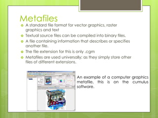 Metafiles
   A standard file format for vector graphics, raster
    graphics and text
   Textual source files can be compiled into binary files.
   A file containing information that describes or specifies
    another file.
   The file extension for this is only .cgm
   Metafiles are used universally; as they simply store other
    files of different extensions.


                                An example of a computer graphics
                                metafile, this is on the cumulus
                                software.
 