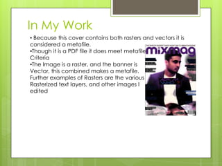 In My Work
• Because this cover contains both rasters and vectors it is
considered a metafile.
•Though it is a PDF file it does meet metafile
Criteria
•The Image is a raster, and the banner is
Vector, this combined makes a metafile.
Further examples of Rasters are the various
Rasterized text layers, and other images I
edited
 