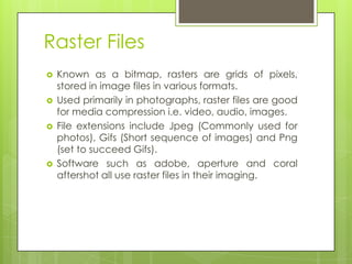 Raster Files
   Known as a bitmap, rasters are grids of pixels,
    stored in image files in various formats.
   Used primarily in photographs, raster files are good
    for media compression i.e. video, audio, images.
   File extensions include Jpeg (Commonly used for
    photos), Gifs (Short sequence of images) and Png
    (set to succeed Gifs).
   Software such as adobe, aperture and coral
    aftershot all use raster files in their imaging.
 
