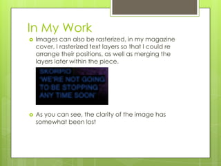 In My Work
   Images can also be rasterized, in my magazine
    cover, I rasterized text layers so that I could re
    arrange their positions, as well as merging the
    layers later within the piece.




   As you can see, the clarity of the image has
    somewhat been lost
 