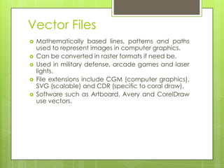 Vector Files
   Mathematically based lines, patterns and paths
    used to represent images in computer graphics.
   Can be converted in raster formats if need be.
   Used in military defense, arcade games and laser
    lights.
   File extensions include CGM (computer graphics),
    SVG (scalable) and CDR (specific to coral draw).
   Software such as Artboard, Avery and CorelDraw
    use vectors.
 