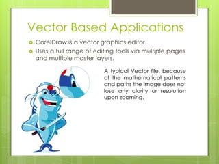 Vector Based Applications
   CorelDraw is a vector graphics editor.
   Uses a full range of editing tools via multiple pages
    and multiple master layers.

                            A typical Vector file, because
                            of the mathematical patterns
                            and paths the image does not
                            lose any clarity or resolution
                            upon zooming.
 