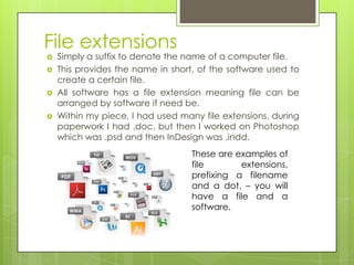 File extensions
   Simply a suffix to denote the name of a computer file.
   This provides the name in short, of the software used to
    create a certain file.
   All software has a file extension meaning file can be
    arranged by software if need be.
   Within my piece, I had used many file extensions, during
    paperwork I had .doc, but then I worked on Photoshop
    which was .psd and then InDesign was .indd.
                                   These are examples of
                                   file       extensions,
                                   prefixing a filename
                                   and a dot. – you will
                                   have a file and a
                                   software.
 