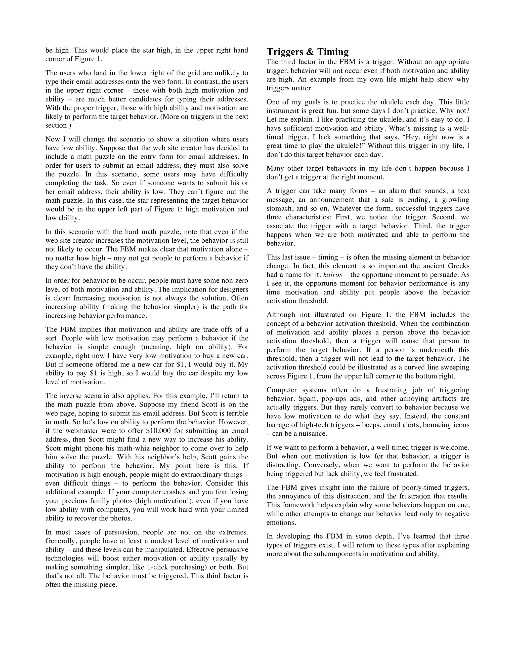 be high. This would place the star high, in the upper right hand
corner of Figure 1.
The users who land in the lower right of the grid are unlikely to
type their email addresses onto the web form. In contrast, the users
in the upper right corner – those with both high motivation and
ability – are much better candidates for typing their addresses.
With the proper trigger, those with high ability and motivation are
likely to perform the target behavior. (More on triggers in the next
section.)
Now I will change the scenario to show a situation where users
have low ability. Suppose that the web site creator has decided to
include a math puzzle on the entry form for email addresses. In
order for users to submit an email address, they must also solve
the puzzle. In this scenario, some users may have difficulty
completing the task. So even if someone wants to submit his or
her email address, their ability is low: They can’t figure out the
math puzzle. In this case, the star representing the target behavior
would be in the upper left part of Figure 1: high motivation and
low ability.
In this scenario with the hard math puzzle, note that even if the
web site creator increases the motivation level, the behavior is still
not likely to occur. The FBM makes clear that motivation alone –
no matter how high – may not get people to perform a behavior if
they don’t have the ability.
In order for behavior to be occur, people must have some non-zero
level of both motivation and ability. The implication for designers
is clear: Increasing motivation is not always the solution. Often
increasing ability (making the behavior simpler) is the path for
increasing behavior performance.
The FBM implies that motivation and ability are trade-offs of a
sort. People with low motivation may perform a behavior if the
behavior is simple enough (meaning, high on ability). For
example, right now I have very low motivation to buy a new car.
But if someone offered me a new car for $1, I would buy it. My
ability to pay $1 is high, so I would buy the car despite my low
level of motivation.
The inverse scenario also applies. For this example, I’ll return to
the math puzzle from above. Suppose my friend Scott is on the
web page, hoping to submit his email address. But Scott is terrible
in math. So he’s low on ability to perform the behavior. However,
if the webmaster were to offer $10,000 for submitting an email
address, then Scott might find a new way to increase his ability.
Scott might phone his math-whiz neighbor to come over to help
him solve the puzzle. With his neighbor’s help, Scott gains the
ability to perform the behavior. My point here is this: If
motivation is high enough, people might do extraordinary things –
even difficult things – to perform the behavior. Consider this
additional example: If your computer crashes and you fear losing
your precious family photos (high motivation!), even if you have
low ability with computers, you will work hard with your limited
ability to recover the photos.
In most cases of persuasion, people are not on the extremes.
Generally, people have at least a modest level of motivation and
ability – and these levels can be manipulated. Effective persuasive
technologies will boost either motivation or ability (usually by
making something simpler, like 1-click purchasing) or both. But
that’s not all: The behavior must be triggered. This third factor is
often the missing piece.
Triggers & Timing
The third factor in the FBM is a trigger. Without an appropriate
trigger, behavior will not occur even if both motivation and ability
are high. An example from my own life might help show why
triggers matter.
One of my goals is to practice the ukulele each day. This little
instrument is great fun, but some days I don’t practice. Why not?
Let me explain. I like practicing the ukulele, and it’s easy to do. I
have sufficient motivation and ability. What’s missing is a well-
timed trigger. I lack something that says, “Hey, right now is a
great time to play the ukulele!” Without this trigger in my life, I
don’t do this target behavior each day.
Many other target behaviors in my life don’t happen because I
don’t get a trigger at the right moment.
A trigger can take many forms – an alarm that sounds, a text
message, an announcement that a sale is ending, a growling
stomach, and so on. Whatever the form, successful triggers have
three characteristics: First, we notice the trigger. Second, we
associate the trigger with a target behavior. Third, the trigger
happens when we are both motivated and able to perform the
behavior.
This last issue – timing – is often the missing element in behavior
change. In fact, this element is so important the ancient Greeks
had a name for it: kairos – the opportune moment to persuade. As
I see it, the opportune moment for behavior performance is any
time motivation and ability put people above the behavior
activation threshold.
Although not illustrated on Figure 1, the FBM includes the
concept of a behavior activation threshold. When the combination
of motivation and ability places a person above the behavior
activation threshold, then a trigger will cause that person to
perform the target behavior. If a person is underneath this
threshold, then a trigger will not lead to the target behavior. The
activation threshold could be illustrated as a curved line sweeping
across Figure 1, from the upper left corner to the bottom right.
Computer systems often do a frustrating job of triggering
behavior. Spam, pop-ups ads, and other annoying artifacts are
actually triggers. But they rarely convert to behavior because we
have low motivation to do what they say. Instead, the constant
barrage of high-tech triggers – beeps, email alerts, bouncing icons
– can be a nuisance.
If we want to perform a behavior, a well-timed trigger is welcome.
But when our motivation is low for that behavior, a trigger is
distracting. Conversely, when we want to perform the behavior
being triggered but lack ability, we feel frustrated.
The FBM gives insight into the failure of poorly-timed triggers,
the annoyance of this distraction, and the frustration that results.
This framework helps explain why some behaviors happen on cue,
while other attempts to change our behavior lead only to negative
emotions.
In developing the FBM in some depth, I’ve learned that three
types of triggers exist. I will return to these types after explaining
more about the subcomponents in motivation and ability.
 