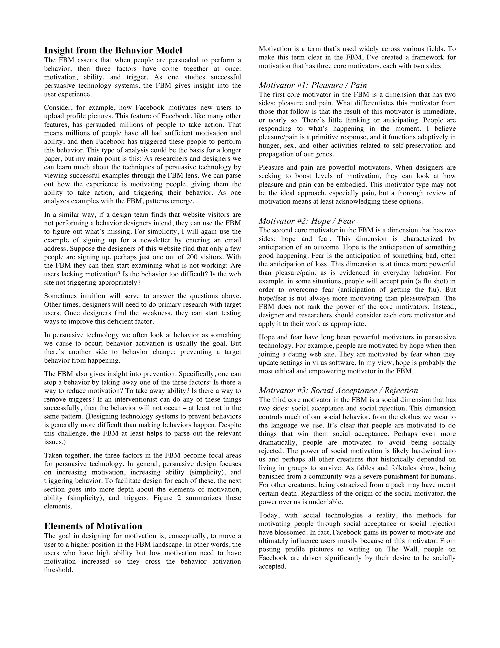 Insight from the Behavior Model
The FBM asserts that when people are persuaded to perform a
behavior, then three factors have come together at once:
motivation, ability, and trigger. As one studies successful
persuasive technology systems, the FBM gives insight into the
user experience.
Consider, for example, how Facebook motivates new users to
upload profile pictures. This feature of Facebook, like many other
features, has persuaded millions of people to take action. That
means millions of people have all had sufficient motivation and
ability, and then Facebook has triggered these people to perform
this behavior. This type of analysis could be the basis for a longer
paper, but my main point is this: As researchers and designers we
can learn much about the techniques of persuasive technology by
viewing successful examples through the FBM lens. We can parse
out how the experience is motivating people, giving them the
ability to take action, and triggering their behavior. As one
analyzes examples with the FBM, patterns emerge.
In a similar way, if a design team finds that website visitors are
not performing a behavior designers intend, they can use the FBM
to figure out what’s missing. For simplicity, I will again use the
example of signing up for a newsletter by entering an email
address. Suppose the designers of this website find that only a few
people are signing up, perhaps just one out of 200 visitors. With
the FBM they can then start examining what is not working: Are
users lacking motivation? Is the behavior too difficult? Is the web
site not triggering appropriately?
Sometimes intuition will serve to answer the questions above.
Other times, designers will need to do primary research with target
users. Once designers find the weakness, they can start testing
ways to improve this deficient factor.
In persuasive technology we often look at behavior as something
we cause to occur; behavior activation is usually the goal. But
there’s another side to behavior change: preventing a target
behavior from happening.
The FBM also gives insight into prevention. Specifically, one can
stop a behavior by taking away one of the three factors: Is there a
way to reduce motivation? To take away ability? Is there a way to
remove triggers? If an interventionist can do any of these things
successfully, then the behavior will not occur – at least not in the
same pattern. (Designing technology systems to prevent behaviors
is generally more difficult than making behaviors happen. Despite
this challenge, the FBM at least helps to parse out the relevant
issues.)
Taken together, the three factors in the FBM become focal areas
for persuasive technology. In general, persuasive design focuses
on increasing motivation, increasing ability (simplicity), and
triggering behavior. To facilitate design for each of these, the next
section goes into more depth about the elements of motivation,
ability (simplicity), and triggers. Figure 2 summarizes these
elements.
Elements of Motivation
The goal in designing for motivation is, conceptually, to move a
user to a higher position in the FBM landscape. In other words, the
users who have high ability but low motivation need to have
motivation increased so they cross the behavior activation
threshold.
Motivation is a term that’s used widely across various fields. To
make this term clear in the FBM, I’ve created a framework for
motivation that has three core motivators, each with two sides.
Motivator #1: Pleasure / Pain
The first core motivator in the FBM is a dimension that has two
sides: pleasure and pain. What differentiates this motivator from
those that follow is that the result of this motivator is immediate,
or nearly so. There’s little thinking or anticipating. People are
responding to what’s happening in the moment. I believe
pleasure/pain is a primitive response, and it functions adaptively in
hunger, sex, and other activities related to self-preservation and
propagation of our genes.
Pleasure and pain are powerful motivators. When designers are
seeking to boost levels of motivation, they can look at how
pleasure and pain can be embodied. This motivator type may not
be the ideal approach, especially pain, but a thorough review of
motivation means at least acknowledging these options.
Motivator #2: Hope / Fear
The second core motivator in the FBM is a dimension that has two
sides: hope and fear. This dimension is characterized by
anticipation of an outcome. Hope is the anticipation of something
good happening. Fear is the anticipation of something bad, often
the anticipation of loss. This dimension is at times more powerful
than pleasure/pain, as is evidenced in everyday behavior. For
example, in some situations, people will accept pain (a flu shot) in
order to overcome fear (anticipation of getting the flu). But
hope/fear is not always more motivating than pleasure/pain. The
FBM does not rank the power of the core motivators. Instead,
designer and researchers should consider each core motivator and
apply it to their work as appropriate.
Hope and fear have long been powerful motivators in persuasive
technology. For example, people are motivated by hope when then
joining a dating web site. They are motivated by fear when they
update settings in virus software. In my view, hope is probably the
most ethical and empowering motivator in the FBM.
Motivator #3: Social Acceptance / Rejection
The third core motivator in the FBM is a social dimension that has
two sides: social acceptance and social rejection. This dimension
controls much of our social behavior, from the clothes we wear to
the language we use. It’s clear that people are motivated to do
things that win them social acceptance. Perhaps even more
dramatically, people are motivated to avoid being socially
rejected. The power of social motivation is likely hardwired into
us and perhaps all other creatures that historically depended on
living in groups to survive. As fables and folktales show, being
banished from a community was a severe punishment for humans.
For other creatures, being ostracized from a pack may have meant
certain death. Regardless of the origin of the social motivator, the
power over us is undeniable.
Today, with social technologies a reality, the methods for
motivating people through social acceptance or social rejection
have blossomed. In fact, Facebook gains its power to motivate and
ultimately influence users mostly because of this motivator. From
posting profile pictures to writing on The Wall, people on
Facebook are driven significantly by their desire to be socially
accepted.
 