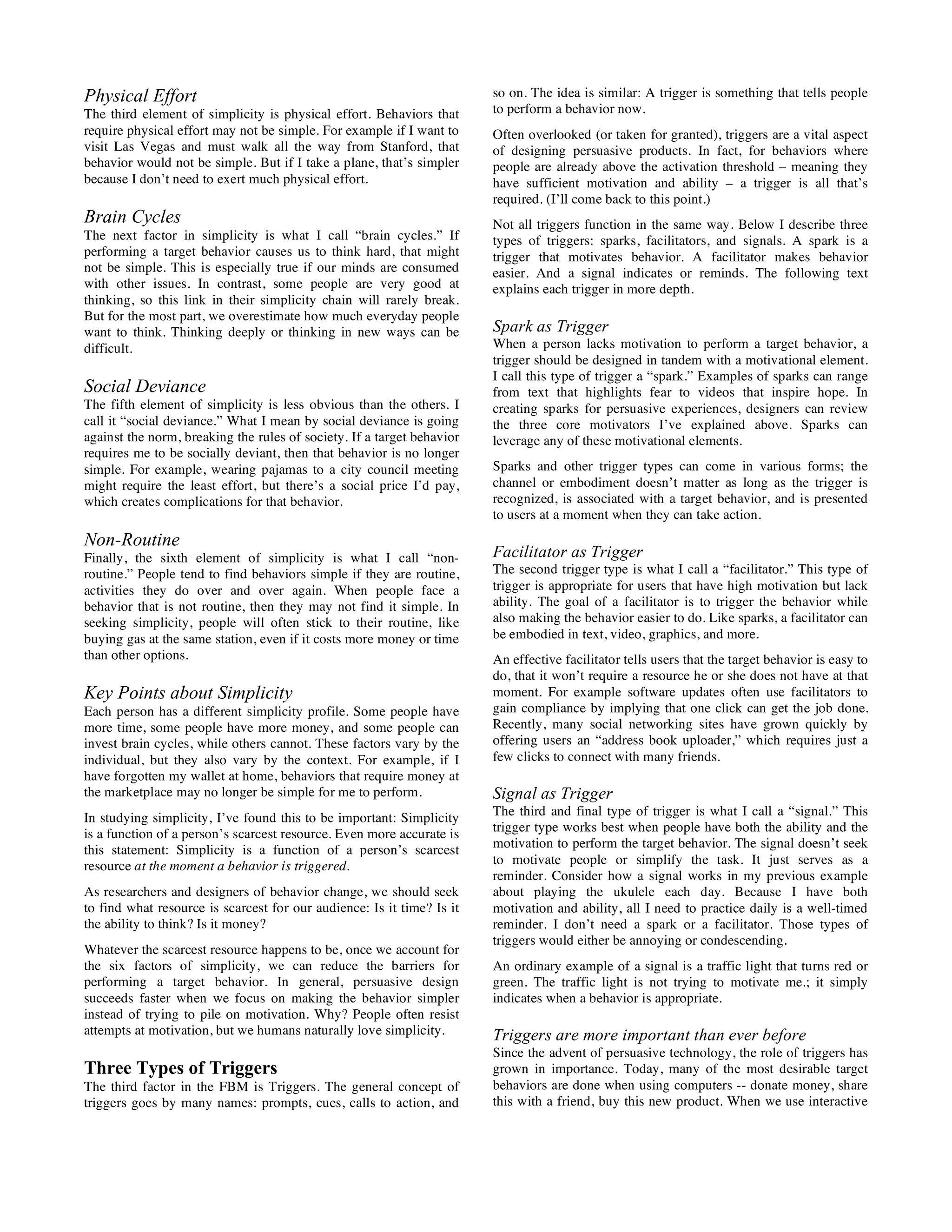 Physical Effort
The third element of simplicity is physical effort. Behaviors that
require physical effort may not be simple. For example if I want to
visit Las Vegas and must walk all the way from Stanford, that
behavior would not be simple. But if I take a plane, that’s simpler
because I don’t need to exert much physical effort.
Brain Cycles
The next factor in simplicity is what I call “brain cycles.” If
performing a target behavior causes us to think hard, that might
not be simple. This is especially true if our minds are consumed
with other issues. In contrast, some people are very good at
thinking, so this link in their simplicity chain will rarely break.
But for the most part, we overestimate how much everyday people
want to think. Thinking deeply or thinking in new ways can be
difficult.
Social Deviance
The fifth element of simplicity is less obvious than the others. I
call it “social deviance.” What I mean by social deviance is going
against the norm, breaking the rules of society. If a target behavior
requires me to be socially deviant, then that behavior is no longer
simple. For example, wearing pajamas to a city council meeting
might require the least effort, but there’s a social price I’d pay,
which creates complications for that behavior.
Non-Routine
Finally, the sixth element of simplicity is what I call “non-
routine.” People tend to find behaviors simple if they are routine,
activities they do over and over again. When people face a
behavior that is not routine, then they may not find it simple. In
seeking simplicity, people will often stick to their routine, like
buying gas at the same station, even if it costs more money or time
than other options.
Key Points about Simplicity
Each person has a different simplicity profile. Some people have
more time, some people have more money, and some people can
invest brain cycles, while others cannot. These factors vary by the
individual, but they also vary by the context. For example, if I
have forgotten my wallet at home, behaviors that require money at
the marketplace may no longer be simple for me to perform.
In studying simplicity, I’ve found this to be important: Simplicity
is a function of a person’s scarcest resource. Even more accurate is
this statement: Simplicity is a function of a person’s scarcest
resource at the moment a behavior is triggered.
As researchers and designers of behavior change, we should seek
to find what resource is scarcest for our audience: Is it time? Is it
the ability to think? Is it money?
Whatever the scarcest resource happens to be, once we account for
the six factors of simplicity, we can reduce the barriers for
performing a target behavior. In general, persuasive design
succeeds faster when we focus on making the behavior simpler
instead of trying to pile on motivation. Why? People often resist
attempts at motivation, but we humans naturally love simplicity.
Three Types of Triggers
The third factor in the FBM is Triggers. The general concept of
triggers goes by many names: prompts, cues, calls to action, and
so on. The idea is similar: A trigger is something that tells people
to perform a behavior now.
Often overlooked (or taken for granted), triggers are a vital aspect
of designing persuasive products. In fact, for behaviors where
people are already above the activation threshold – meaning they
have sufficient motivation and ability – a trigger is all that’s
required. (I’ll come back to this point.)
Not all triggers function in the same way. Below I describe three
types of triggers: sparks, facilitators, and signals. A spark is a
trigger that motivates behavior. A facilitator makes behavior
easier. And a signal indicates or reminds. The following text
explains each trigger in more depth.
Spark as Trigger
When a person lacks motivation to perform a target behavior, a
trigger should be designed in tandem with a motivational element.
I call this type of trigger a “spark.” Examples of sparks can range
from text that highlights fear to videos that inspire hope. In
creating sparks for persuasive experiences, designers can review
the three core motivators I’ve explained above. Sparks can
leverage any of these motivational elements.
Sparks and other trigger types can come in various forms; the
channel or embodiment doesn’t matter as long as the trigger is
recognized, is associated with a target behavior, and is presented
to users at a moment when they can take action.
Facilitator as Trigger
The second trigger type is what I call a “facilitator.” This type of
trigger is appropriate for users that have high motivation but lack
ability. The goal of a facilitator is to trigger the behavior while
also making the behavior easier to do. Like sparks, a facilitator can
be embodied in text, video, graphics, and more.
An effective facilitator tells users that the target behavior is easy to
do, that it won’t require a resource he or she does not have at that
moment. For example software updates often use facilitators to
gain compliance by implying that one click can get the job done.
Recently, many social networking sites have grown quickly by
offering users an “address book uploader,” which requires just a
few clicks to connect with many friends.
Signal as Trigger
The third and final type of trigger is what I call a “signal.” This
trigger type works best when people have both the ability and the
motivation to perform the target behavior. The signal doesn’t seek
to motivate people or simplify the task. It just serves as a
reminder. Consider how a signal works in my previous example
about playing the ukulele each day. Because I have both
motivation and ability, all I need to practice daily is a well-timed
reminder. I don’t need a spark or a facilitator. Those types of
triggers would either be annoying or condescending.
An ordinary example of a signal is a traffic light that turns red or
green. The traffic light is not trying to motivate me.; it simply
indicates when a behavior is appropriate.
Triggers are more important than ever before
Since the advent of persuasive technology, the role of triggers has
grown in importance. Today, many of the most desirable target
behaviors are done when using computers -- donate money, share
this with a friend, buy this new product. When we use interactive
 