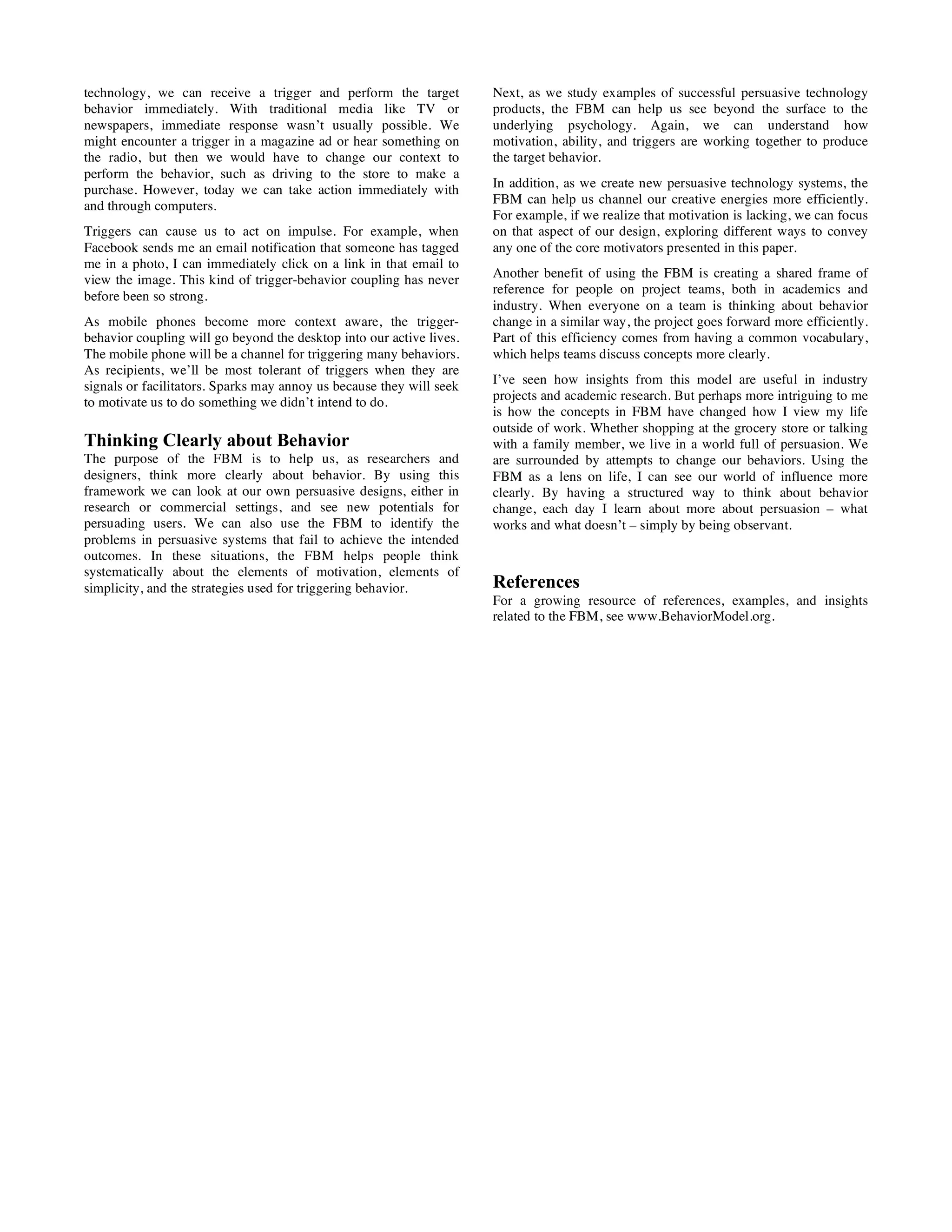 technology, we can receive a trigger and perform the target
behavior immediately. With traditional media like TV or
newspapers, immediate response wasn’t usually possible. We
might encounter a trigger in a magazine ad or hear something on
the radio, but then we would have to change our context to
perform the behavior, such as driving to the store to make a
purchase. However, today we can take action immediately with
and through computers.
Triggers can cause us to act on impulse. For example, when
Facebook sends me an email notification that someone has tagged
me in a photo, I can immediately click on a link in that email to
view the image. This kind of trigger-behavior coupling has never
before been so strong.
As mobile phones become more context aware, the trigger-
behavior coupling will go beyond the desktop into our active lives.
The mobile phone will be a channel for triggering many behaviors.
As recipients, we’ll be most tolerant of triggers when they are
signals or facilitators. Sparks may annoy us because they will seek
to motivate us to do something we didn’t intend to do.
Thinking Clearly about Behavior
The purpose of the FBM is to help us, as researchers and
designers, think more clearly about behavior. By using this
framework we can look at our own persuasive designs, either in
research or commercial settings, and see new potentials for
persuading users. We can also use the FBM to identify the
problems in persuasive systems that fail to achieve the intended
outcomes. In these situations, the FBM helps people think
systematically about the elements of motivation, elements of
simplicity, and the strategies used for triggering behavior.
Next, as we study examples of successful persuasive technology
products, the FBM can help us see beyond the surface to the
underlying psychology. Again, we can understand how
motivation, ability, and triggers are working together to produce
the target behavior.
In addition, as we create new persuasive technology systems, the
FBM can help us channel our creative energies more efficiently.
For example, if we realize that motivation is lacking, we can focus
on that aspect of our design, exploring different ways to convey
any one of the core motivators presented in this paper.
Another benefit of using the FBM is creating a shared frame of
reference for people on project teams, both in academics and
industry. When everyone on a team is thinking about behavior
change in a similar way, the project goes forward more efficiently.
Part of this efficiency comes from having a common vocabulary,
which helps teams discuss concepts more clearly.
I’ve seen how insights from this model are useful in industry
projects and academic research. But perhaps more intriguing to me
is how the concepts in FBM have changed how I view my life
outside of work. Whether shopping at the grocery store or talking
with a family member, we live in a world full of persuasion. We
are surrounded by attempts to change our behaviors. Using the
FBM as a lens on life, I can see our world of influence more
clearly. By having a structured way to think about behavior
change, each day I learn about more about persuasion – what
works and what doesn’t – simply by being observant.
References
For a growing resource of references, examples, and insights
related to the FBM, see www.BehaviorModel.org.
 