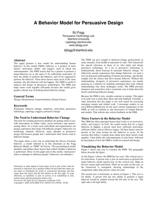 A Behavior Model for Persuasive Design
BJ Fogg
Persuasive Technology Lab
Stanford University
captology.stanford.edu
www.bjfogg.com
bjfogg@stanford.edu
Abstract
This paper presents a new model for understanding human
behavior. In this model (FBM), behavior is a product of three
factors: motivation, ability, and triggers, each of which has
subcomponents. The FBM asserts that for a person to perform a
target behavior, he or she must (1) be sufficiently motivated, (2)
have the ability to perform the behavior, and (3) be triggered to
perform the behavior. These three factors must occur at the same
moment, else the behavior will not happen. The FBM is useful in
analysis and design of persuasive technologies. The FBM also
helps teams work together efficiently because this model gives
people a shared way of thinking about behavior change.
General Terms
Design, Measurement, Experimentation, Human Factors.
Keywords
Persuasion, behavior change, simplicity, motivation, persuasive
technology, captology, triggers, persuasive design
The Need to Understand Behavior Change
The tools for creating persuasive products are getting easier to use,
with innovations in online video, social networks, and metrics,
among others. As a result, more individuals and organizations can
design experiences they hope will influence people’s behaviors via
technology channels. However, many attempts at persuasive
design fail because people don’t understand what factors lead to
behavior change.
This paper shares a new way to understand the drivers of human
behavior, a model referred to in this document as the Fogg
Behavior Model, or “FBM” for brevity. This psychological model
identifies and defines three factors that control whether a behavior
is performed. (Note: In this paper and in this model, “persuasion”
refers to attempts to influence people’s behaviors, not attitudes.)
The FBM can give insight to behavior-change professionals in
many domains, from health to education to sales. This framework
has special relevance to those of us who study and design
persuasive technology. As I see it, persuasive technology is
fundamentally about learning to automate behavior change. To
effectively encode experiences that change behaviors, we need a
rich yet practical understanding of human psychology, specifically
insights into the factors that drive human behavior. Without this
understanding, designers of persuasive experiences are mostly
guessing at a solution (or imitating techniques that work without
understanding why those techniques work). The FBM provides
designers and researchers with a systematic way to think about the
factors underlying behavior change.
Because the FBM is new, insights continue to emerge. This paper
is an early way to share these ideas and seek feedback. Certainly, a
static document like this paper is not well suited for conveying
emerging content and related work. I encourage readers to see
www.BehaviorModel.org for the most current explanation of the
FBM, as well as citations to and discussions of related theories
and models. That website also solicits feedback on the FBM.
Three Factors in the Behavior Model
The FBM has three principal factors that I refer to as motivation,
ability, and triggers. In brief, the model asserts that for a target
behavior to happen, a person must have sufficient motivation,
sufficient ability, and an effective trigger. All three factors must be
present at the same instant for the behavior to occur. In the
sections that follow I explain more about how these factors work
together. I then define the subcomponents of each factor, followed
by description of how the FBM is useful in research and design.
Visualizing the Behavior Model
Figure 1 shows one way to visualize the FBM. The paragraphs
below describe the figure.
As the Figure 1 shows, the FBM has two axes. The vertical axis is
for motivation. A person who is low on motivation to perform the
target behavior would register low on the vertical axis. High on
the axis means high motivation. There are no units on this axis, as
the framework is conceptual, showing relationships of the
components rather than precise values for each.
The second axis is horizontal, as shown in Figure 1. This axis is
for ability. A person who has low ability to perform a target
behavior would be marked toward the left side of the axis. The
right side is for high ability.
Permission to make digital or hard copies of all or part of this work for
personal or classroom use is granted without fee provided that copies are
not made or distributed for profit or commercial advantage and that
copies bear this notice and the full citation on the first page. To copy
otherwise, to republish, to post on servers or to redistribute to lists,
requires prior specific permission and/or a fee.
Persuasive’09, April 26-29, Claremont, California, USA.
Copyright © 2009 ACM ISBN 978-1-60558-376-1/09/04... $5.00
 
