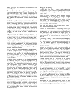 be high. This would place the star high, in the upper right hand
corner of Figure 1.
The users who land in the lower right of the grid are unlikely to
type their email addresses onto the web form. In contrast, the users
in the upper right corner – those with both high motivation and
ability – are much better candidates for typing their addresses.
With the proper trigger, those with high ability and motivation are
likely to perform the target behavior. (More on triggers in the next
section.)
Now I will change the scenario to show a situation where users
have low ability. Suppose that the web site creator has decided to
include a math puzzle on the entry form for email addresses. In
order for users to submit an email address, they must also solve
the puzzle. In this scenario, some users may have difficulty
completing the task. So even if someone wants to submit his or
her email address, their ability is low: They can’t figure out the
math puzzle. In this case, the star representing the target behavior
would be in the upper left part of Figure 1: high motivation and
low ability.
In this scenario with the hard math puzzle, note that even if the
web site creator increases the motivation level, the behavior is still
not likely to occur. The FBM makes clear that motivation alone –
no matter how high – may not get people to perform a behavior if
they don’t have the ability.
In order for behavior to be occur, people must have some non-zero
level of both motivation and ability. The implication for designers
is clear: Increasing motivation is not always the solution. Often
increasing ability (making the behavior simpler) is the path for
increasing behavior performance.
The FBM implies that motivation and ability are trade-offs of a
sort. People with low motivation may perform a behavior if the
behavior is simple enough (meaning, high on ability). For
example, right now I have very low motivation to buy a new car.
But if someone offered me a new car for $1, I would buy it. My
ability to pay $1 is high, so I would buy the car despite my low
level of motivation.
The inverse scenario also applies. For this example, I’ll return to
the math puzzle from above. Suppose my friend Scott is on the
web page, hoping to submit his email address. But Scott is terrible
in math. So he’s low on ability to perform the behavior. However,
if the webmaster were to offer $10,000 for submitting an email
address, then Scott might find a new way to increase his ability.
Scott might phone his math-whiz neighbor to come over to help
him solve the puzzle. With his neighbor’s help, Scott gains the
ability to perform the behavior. My point here is this: If
motivation is high enough, people might do extraordinary things –
even difficult things – to perform the behavior. Consider this
additional example: If your computer crashes and you fear losing
your precious family photos (high motivation!), even if you have
low ability with computers, you will work hard with your limited
ability to recover the photos.
In most cases of persuasion, people are not on the extremes.
Generally, people have at least a modest level of motivation and
ability – and these levels can be manipulated. Effective persuasive
technologies will boost either motivation or ability (usually by
making something simpler, like 1-click purchasing) or both. But
that’s not all: The behavior must be triggered. This third factor is
often the missing piece.
Triggers & Timing
The third factor in the FBM is a trigger. Without an appropriate
trigger, behavior will not occur even if both motivation and ability
are high. An example from my own life might help show why
triggers matter.
One of my goals is to practice the ukulele each day. This little
instrument is great fun, but some days I don’t practice. Why not?
Let me explain. I like practicing the ukulele, and it’s easy to do. I
have sufficient motivation and ability. What’s missing is a well-
timed trigger. I lack something that says, “Hey, right now is a
great time to play the ukulele!” Without this trigger in my life, I
don’t do this target behavior each day.
Many other target behaviors in my life don’t happen because I
don’t get a trigger at the right moment.
A trigger can take many forms – an alarm that sounds, a text
message, an announcement that a sale is ending, a growling
stomach, and so on. Whatever the form, successful triggers have
three characteristics: First, we notice the trigger. Second, we
associate the trigger with a target behavior. Third, the trigger
happens when we are both motivated and able to perform the
behavior.
This last issue – timing – is often the missing element in behavior
change. In fact, this element is so important the ancient Greeks
had a name for it: kairos – the opportune moment to persuade. As
I see it, the opportune moment for behavior performance is any
time motivation and ability put people above the behavior
activation threshold.
Although not illustrated on Figure 1, the FBM includes the
concept of a behavior activation threshold. When the combination
of motivation and ability places a person above the behavior
activation threshold, then a trigger will cause that person to
perform the target behavior. If a person is underneath this
threshold, then a trigger will not lead to the target behavior. The
activation threshold could be illustrated as a curved line sweeping
across Figure 1, from the upper left corner to the bottom right.
Computer systems often do a frustrating job of triggering
behavior. Spam, pop-ups ads, and other annoying artifacts are
actually triggers. But they rarely convert to behavior because we
have low motivation to do what they say. Instead, the constant
barrage of high-tech triggers – beeps, email alerts, bouncing icons
– can be a nuisance.
If we want to perform a behavior, a well-timed trigger is welcome.
But when our motivation is low for that behavior, a trigger is
distracting. Conversely, when we want to perform the behavior
being triggered but lack ability, we feel frustrated.
The FBM gives insight into the failure of poorly-timed triggers,
the annoyance of this distraction, and the frustration that results.
This framework helps explain why some behaviors happen on cue,
while other attempts to change our behavior lead only to negative
emotions.
In developing the FBM in some depth, I’ve learned that three
types of triggers exist. I will return to these types after explaining
more about the subcomponents in motivation and ability.
 