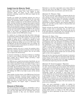 Insight from the Behavior Model
The FBM asserts that when people are persuaded to perform a
behavior, then three factors have come together at once:
motivation, ability, and trigger. As one studies successful
persuasive technology systems, the FBM gives insight into the
user experience.
Consider, for example, how Facebook motivates new users to
upload profile pictures. This feature of Facebook, like many other
features, has persuaded millions of people to take action. That
means millions of people have all had sufficient motivation and
ability, and then Facebook has triggered these people to perform
this behavior. This type of analysis could be the basis for a longer
paper, but my main point is this: As researchers and designers we
can learn much about the techniques of persuasive technology by
viewing successful examples through the FBM lens. We can parse
out how the experience is motivating people, giving them the
ability to take action, and triggering their behavior. As one
analyzes examples with the FBM, patterns emerge.
In a similar way, if a design team finds that website visitors are
not performing a behavior designers intend, they can use the FBM
to figure out what’s missing. For simplicity, I will again use the
example of signing up for a newsletter by entering an email
address. Suppose the designers of this website find that only a few
people are signing up, perhaps just one out of 200 visitors. With
the FBM they can then start examining what is not working: Are
users lacking motivation? Is the behavior too difficult? Is the web
site not triggering appropriately?
Sometimes intuition will serve to answer the questions above.
Other times, designers will need to do primary research with target
users. Once designers find the weakness, they can start testing
ways to improve this deficient factor.
In persuasive technology we often look at behavior as something
we cause to occur; behavior activation is usually the goal. But
there’s another side to behavior change: preventing a target
behavior from happening.
The FBM also gives insight into prevention. Specifically, one can
stop a behavior by taking away one of the three factors: Is there a
way to reduce motivation? To take away ability? Is there a way to
remove triggers? If an interventionist can do any of these things
successfully, then the behavior will not occur – at least not in the
same pattern. (Designing technology systems to prevent behaviors
is generally more difficult than making behaviors happen. Despite
this challenge, the FBM at least helps to parse out the relevant
issues.)
Taken together, the three factors in the FBM become focal areas
for persuasive technology. In general, persuasive design focuses
on increasing motivation, increasing ability (simplicity), and
triggering behavior. To facilitate design for each of these, the next
section goes into more depth about the elements of motivation,
ability (simplicity), and triggers. Figure 2 summarizes these
elements.
Elements of Motivation
The goal in designing for motivation is, conceptually, to move a
user to a higher position in the FBM landscape. In other words, the
users who have high ability but low motivation need to have
motivation increased so they cross the behavior activation
threshold.
Motivation is a term that’s used widely across various fields. To
make this term clear in the FBM, I’ve created a framework for
motivation that has three core motivators, each with two sides.
Motivator #1: Pleasure / Pain
The first core motivator in the FBM is a dimension that has two
sides: pleasure and pain. What differentiates this motivator from
those that follow is that the result of this motivator is immediate,
or nearly so. There’s little thinking or anticipating. People are
responding to what’s happening in the moment. I believe
pleasure/pain is a primitive response, and it functions adaptively in
hunger, sex, and other activities related to self-preservation and
propagation of our genes.
Pleasure and pain are powerful motivators. When designers are
seeking to boost levels of motivation, they can look at how
pleasure and pain can be embodied. This motivator type may not
be the ideal approach, especially pain, but a thorough review of
motivation means at least acknowledging these options.
Motivator #2: Hope / Fear
The second core motivator in the FBM is a dimension that has two
sides: hope and fear. This dimension is characterized by
anticipation of an outcome. Hope is the anticipation of something
good happening. Fear is the anticipation of something bad, often
the anticipation of loss. This dimension is at times more powerful
than pleasure/pain, as is evidenced in everyday behavior. For
example, in some situations, people will accept pain (a flu shot) in
order to overcome fear (anticipation of getting the flu). But
hope/fear is not always more motivating than pleasure/pain. The
FBM does not rank the power of the core motivators. Instead,
designer and researchers should consider each core motivator and
apply it to their work as appropriate.
Hope and fear have long been powerful motivators in persuasive
technology. For example, people are motivated by hope when then
joining a dating web site. They are motivated by fear when they
update settings in virus software. In my view, hope is probably the
most ethical and empowering motivator in the FBM.
Motivator #3: Social Acceptance / Rejection
The third core motivator in the FBM is a social dimension that has
two sides: social acceptance and social rejection. This dimension
controls much of our social behavior, from the clothes we wear to
the language we use. It’s clear that people are motivated to do
things that win them social acceptance. Perhaps even more
dramatically, people are motivated to avoid being socially
rejected. The power of social motivation is likely hardwired into
us and perhaps all other creatures that historically depended on
living in groups to survive. As fables and folktales show, being
banished from a community was a severe punishment for humans.
For other creatures, being ostracized from a pack may have meant
certain death. Regardless of the origin of the social motivator, the
power over us is undeniable.
Today, with social technologies a reality, the methods for
motivating people through social acceptance or social rejection
have blossomed. In fact, Facebook gains its power to motivate and
ultimately influence users mostly because of this motivator. From
posting profile pictures to writing on The Wall, people on
Facebook are driven significantly by their desire to be socially
accepted.
 