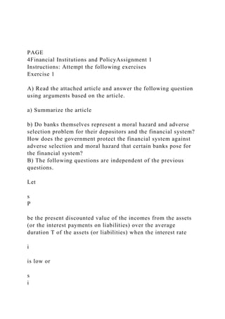 PAGE
4Financial Institutions and PolicyAssignment 1
Instructions: Attempt the following exercises
Exercise 1
A) Read the attached article and answer the following question
using arguments based on the article.
a) Summarize the article
b) Do banks themselves represent a moral hazard and adverse
selection problem for their depositors and the financial system?
How does the government protect the financial system against
adverse selection and moral hazard that certain banks pose for
the financial system?
B) The following questions are independent of the previous
questions.
Let
s
P
be the present discounted value of the incomes from the assets
(or the interest payments on liabilities) over the average
duration T of the assets (or liabilities) when the interest rate
i
is low or
s
i
 