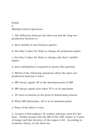 PAGE
4
Multiple-Choice Questions
1. The difference between the short-run and the long-run
production function is:
a. three months or one business quarter.
b. the time it takes for firms to change all production inputs.
c. the time it takes for firms to change only their variable
inputs.
d. more information is required to answer this question.
2. Which of the following statements about the short-run
production function is true?
a. MP always equals AP at the maximum point of MP.
b. MP always equals zero when TP is at its maximum.
c. TP starts to decline at the point of diminishing returns.
d. When MP diminishes, AP is at its minimum point.
e. None of the above is true.
3. Assume a firm employs 10 workers and pays each $15 per
hour. Further assume that the MP of the 10th worker is 5 units
of output and that the price of the output is $4. According to
economic theory, in the short run
 