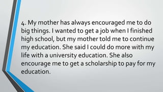 4. My mother has always encouraged me to do
big things. I wanted to get a job when I finished
high school, but my mother told me to continue
my education. She said I could do more with my
life with a university education. She also
encourage me to get a scholarship to pay for my
education.
 