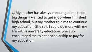 4. My mother has always encouraged me to do
big things. I wanted to get a job when I finished
high school, but my mother told me to continue
my education. She said I could do more with my
life with a university education. She also
encouraged me to get a scholarship to pay for
my education.
 