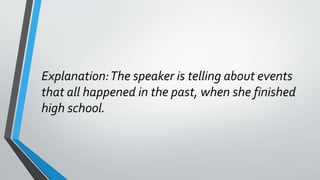 Explanation:The speaker is telling about events
that all happened in the past, when she finished
high school.
 