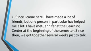 4. Since I came here, I have made a lot of
friends, but one person in particular has helped
me a lot. I have met Jennifer at the Learning
Center at the beginning of the semester. Since
then, we got together several weeks just to talk.
 