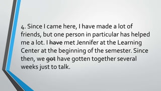 4. Since I came here, I have made a lot of
friends, but one person in particular has helped
me a lot. I have met Jennifer at the Learning
Center at the beginning of the semester. Since
then, we got have gotten together several
weeks just to talk.
 