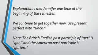 Explanation: I met Jennifer one time at the
beginning of the semester.
We continue to get together now. Use present
perfect with “since.”
Note:The British English past participle of “get” is
“got,” and the American past participle is
“gotten.”
 