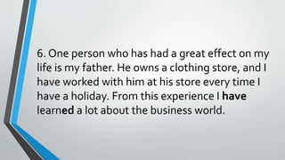 6. One person who has had a great effect on my
life is my father. He owns a clothing store, and I
have worked with him at his store every time I
have a holiday. From this experience I have
learned a lot about the business world.
 