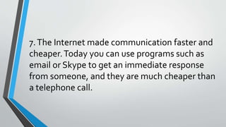 7.The Internet made communication faster and
cheaper.Today you can use programs such as
email or Skype to get an immediate response
from someone, and they are much cheaper than
a telephone call.
 